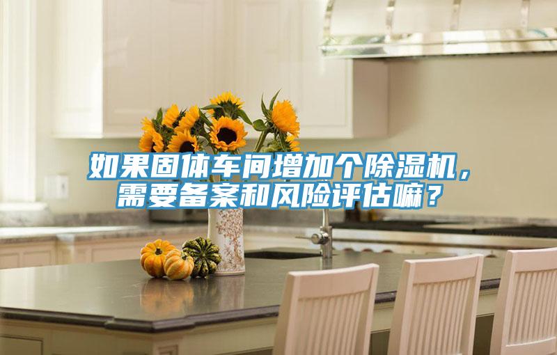 如果固體車間增加個(gè)除濕機(jī)，需要備案和風(fēng)險(xiǎn)評(píng)估嘛？